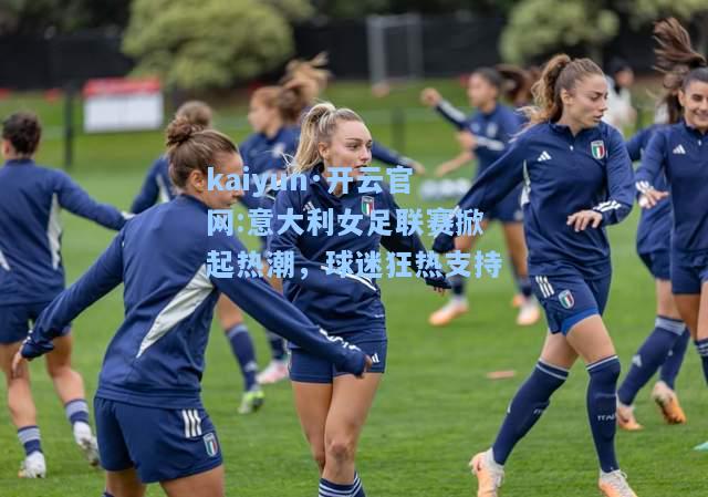 kaiyun·开云官网:意大利女足联赛掀起热潮，球迷狂热支持