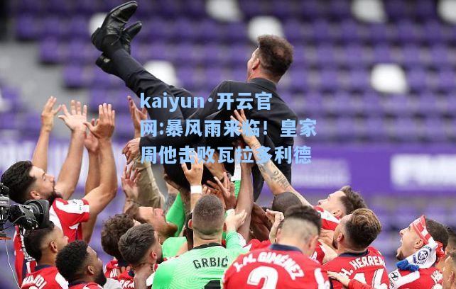 kaiyun·开云官网:暴风雨来临！皇家周他击败瓦拉多利德