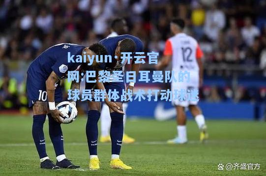 kaiyun·开云官网:巴黎圣日耳曼队的球员群体战术打动球迷