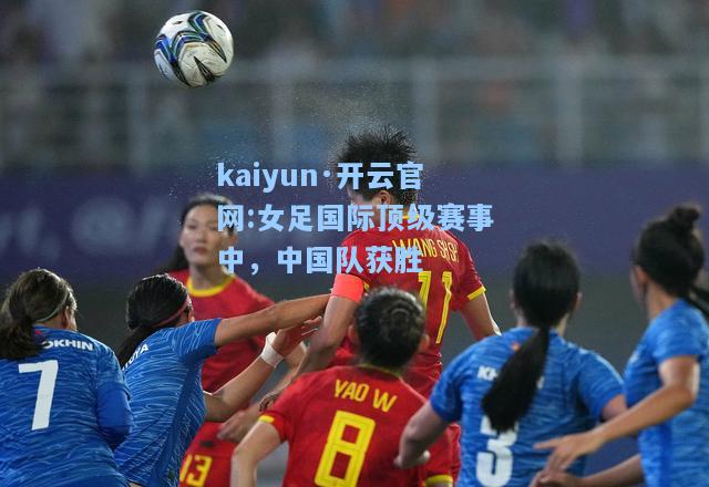 kaiyun·开云官网:女足国际顶级赛事中，中国队获胜