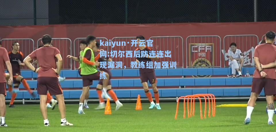 kaiyun·开云官网:切尔西后防连连出现漏洞，教练组加强训练