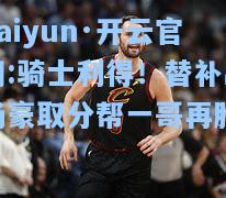 kaiyun·开云官网:骑士利得！替补出场豪取分帮一哥再胜